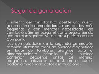 El invento del transistor hizo posible una nueva
generación de computadoras, más rápidas, más
pequeñas y con menores necesidades de
ventilación. Sin embargo el costo seguía siendo
una porción significativa del presupuesto de una
Compañía.
Las computadoras de la segunda generación
también utilizaban redes de núcleos magnéticos
en lugar de tambores giratorios para el
almacenamiento primario. Estos núcleos
contenían pequeños anillos de material
magnético, enlazados entre sí, en los cuales
podían almacenarse datos e instrucciones
 