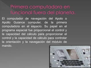 El computador de navegación del Apolo o
Apollo Guiance computer, de la primera
computadora en el espacio. Su papel en el
programa espacial fue proporcional el control y
la capacidad del cálculo para proporcionar el
control y la capacidad de cálculo para controlar
la orientación y la navegación del módulo de
mando.
 