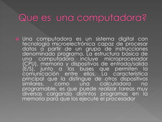  Una computadora es un sistema digital con
tecnología microelectrónica capaz de procesar
datos a partir de un grupo de instrucciones
denominado programa. La estructura básica de
una computadora incluye microprocesador
(CPU), memoria y dispositivos de entrada/salida
(E/S), junto a los buses que permiten la
comunicación entre ellos. La característica
principal que la distingue de otros dispositivos
similares, como una calculadora no
programable, es que puede realizar tareas muy
diversas cargando distintos programas en la
memoria para que los ejecute el procesador
 