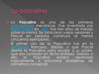  La Pascalina es una de las primeras
calculadoras mecánicas. Fue inventada por
Blaise Pascal en 1645, tras tres años de trabajo
sobre la misma. Se fabricaron varias versiones y
Pascal en persona construyó al menos
cincuenta ejemplares.
 El primer uso de la Pascalina fue en la
Hacienda francesa, debido a que Pascal
diseñó la Pascalina para ayudar a su padre,
que era contador en dicha entidad. Debido a
ello la Pascalina estaba destinada
básicamente a solucionar problemas de
aritmética comercial.
 