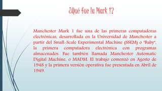 ¿Qué fue la Mark 1?
Manchester Mark 1 fue una de las primeras computadoras
electrónicas, desarrollada en la Universidad de Manchester a
partir del Small-Scale Experimental Machine (SSEM) o "Baby",
la primera computadora electrónica con programas
almacenados. Fue también llamada Manchester Automatic
Digital Machine, o MADM. El trabajo comenzó en Agosto de
1948 y la primera versión operativa fue presentada en Abril de
1949.
 