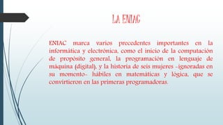 LA ENIAC
ENIAC marca varios precedentes importantes en la
informática y electrónica, como el inicio de la computación
de propósito general, la programación en lenguaje de
máquina (digital), y la historia de seis mujeres -ignoradas en
su momento- hábiles en matemáticas y lógica, que se
convirtieron en las primeras programadoras.
 