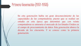 Primera Generación (1951-1958)
En esta generación había un gran desconocimiento de las
capacidades de las computadoras, puesto que se realizó un
estudio en esta época que determinó que con veinte
computadoras se saturaría el mercado de los Estados Unidos en
el campo de procesamiento de datos. Esta generación abarco la
década de los cincuenta. Y se conoce como la primera
generación.
 