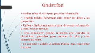 Características
• Usaban tubos al vacío para procesar información.
• Usaban tarjetas perforadas para entrar los datos y los
programas.
• Usaban cilindros magnéticos para almacenar información
e instrucciones internas.
• Eran sumamente grandes, utilizaban gran cantidad de
electricidad, generaban gran cantidad de calor y eran
sumamente lentas.
• Se comenzó a utilizar el sistema binario para representar
los datos.
 