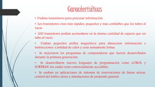 Características
• Usaban transistores para procesar información.
• Los transistores eran más rápidos, pequeños y más confiables que los tubos al
vacío.
• 200 transistores podían acomodarse en la misma cantidad de espacio que un
tubo al vacío.
• Usaban pequeños anillos magnéticos para almacenar información e
instrucciones. Cantidad de calor y eran sumamente lentas.
• Se mejoraron los programas de computadoras que fueron desarrollados
durante la primera generación.
• Se desarrollaron nuevos lenguajes de programación como COBOL y
FORTRAN, los cuales eran comercialmente accesibles.
• Se usaban en aplicaciones de sistemas de reservaciones de líneas aéreas,
control del tráfico aéreo y simulaciones de propósito general.
 