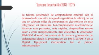 Tercera Generación(1964-1971)
La tercera generación de computadoras emergió con el
desarrollo de circuitos integrados (pastillas de silicio) en las
que se colocan miles de componentes electrónicos en una
integración en miniatura. Las computadoras nuevamente se
hicieron más pequeñas, más rápidas, desprendían menos
calor y eran energéticamente más eficientes. El ordenador
IBM-360 dominó las ventas de la tercera generación de
ordenadores desde su presentación en 1965. El PDP-8 de la
Digital Equipment Corporation fue el primer
miniordenador.
 