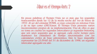 ¿Qué es el tiempo Unix ?
En pocas palabras el Tiempo Unix no es más que los segundos
transcurridos desde las 12 de la media noche del 1ro de Enero de
1970. Al ser del estándar POSIX, es muy conocido en sistemas Unix
y de su tipo como GNU/Linux. El Tiempo Unix presenta varios
inconvenientes propios de su implementación. Uno de ellos es que
no toma en cuenta los segundos intercalares (o segundos bisiestos),
que son unos segundos que se agregan cada cierto tiempo para
mantener los estándares de tiempo sincronizados con los
calendarios civiles de base astronómica. Esto le hace imposible
representar las 23:59:60 del 31 de diciembre de 1998, un segundo
intercalar agregado ese año.
 