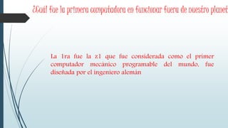 ¿Cuál fue la primera computadora en funcionar fuera de nuestro planet
La 1ra fue la z1 que fue considerada como el primer
computador mecánico programable del mundo, fue
diseñada por el ingeniero alemán
 