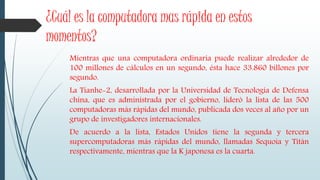 ¿Cuál es la computadora mas rápida en estos
momentos?
Mientras que una computadora ordinaria puede realizar alrededor de
100 millones de cálculos en un segundo, ésta hace 33.860 billones por
segundo.
La Tianhe-2, desarrollada por la Universidad de Tecnología de Defensa
china, que es administrada por el gobierno, lideró la lista de las 500
computadoras más rápidas del mundo, publicada dos veces al año por un
grupo de investigadores internacionales.
De acuerdo a la lista, Estados Unidos tiene la segunda y tercera
supercomputadoras más rápidas del mundo, llamadas Sequoia y Titán
respectivamente, mientras que la K japonesa es la cuarta.
 