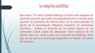 La máquina analítica
Hace unos 175 años, Charles Babbage concibió una máquina de
propósito general, que podía ser programada por el usuario para
ejecutar un repertorio de instrucciones en el orden deseado. El
diseño de la denominada “Máquina Analítica”, de naturaleza
mecánica, incluye la mayoría de las partes lógicas de un
ordenador actual. Capaz de almacenar 1000 números de 50
dígitos cada uno, nunca pudo ser construida por Babbage, dado
que en esa época la tecnología disponible no estaba a la altura
del proyecto.
 