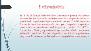 El telar automático
En 1725 el francés Basile Bouchon construye el primer telar donde
se controlan los hilos de la urdimbre con cintas de papel perforadas
permitiendo repetir complejos diseños sin errores. El hábil ingeniero
francés Jacques Vaucanson perfecciona poco después el dispositivo,
pero a un era demasiado complejo para ser practico. En 1807 el
francés Josep Marie Jacquard construye un telar práctico totalmente
automático, nació así el primer dispositivo mecánico completamente
programable, antecesor de las modernas computadoras/ordenadores.
 