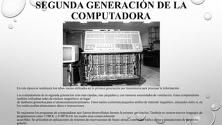 SEGUNDA GENERACIÓN DE LA
COMPUTADORA
En esta época se sustituyen los tubos vacíos utilizados en la primera generación por transistores para procesar la información.
Las computadoras de la segunda generación eran mas rápidas, mas pequeñas y con menores necesidades de ventilación. Estas computadoras
también utilizaban redes de núcleos magnéticos en lugar
de tambores giratorios para el almacenamiento primario. Estos núcleo contenían pequeños anillos de material magnético, enlazados entre si, en
los cuales podían almacenarse datos e instrucciones.
Se mejoraron los programas de computadoras que fueron desarrolladas durante la primera generación. También se crearon nuevos lenguajes de
programación como COBOL y FORTRAN, los cuales eran comercialmente
accesibles. Se utilizaban en aplicaciones de sistemas de reservaciones de líneas aéreas, control del tráfico aéreo y simulaciones de propósito
general.
 