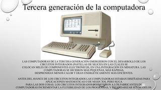 LAS COMPUTADORAS DE LA TERCERA GENERACIÓN EMERGIERON CON EL DESARROLLO DE LOS
CIRCUITOS INTEGRADOS (PASTILLAS DE SILICIO) EN LAS CUALES SE
COLOCAN MILES DE COMPONENTES ELECTRÓNICOS, EN UNA INTEGRACIÓN EN MINIATURA. LAS
COMPUTADORAS SE HICIERON MÁS PEQUEÑAS, MÁS RÁPIDAS,
DESPRENDÍAN MENOS CALOR Y ERAN ENERGÉTICAMENTE MÁS EFICIENTES.
ANTES DEL AVANCE DE LOS CIRCUITOS INTEGRADOS LAS COMPUTADORAS ESTABAN DISEÑADAS PARA
APLICACIONES MATEMÁTICAS O DE NEGOCIOS, PERO NUCA
PARA LAS DOS COSAS. LOS CIRCUITOS INTEGRADOS PERMITIERON A LOS FABRICANTES DE
COMPUTADORAS INCREMENTAR LA FLEXIBILIDAD DE LOS PROGRAMAS, Y ESTANDARIZAR SUS MODELOS.
Tercera generación de la computadora
 