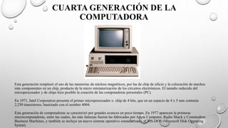 CUARTA GENERACIÓN DE LA
COMPUTADORA
Esta generación remplazó el uso de las memorias de núcleos magnéticos, por las de chip de silicio y la colocación de muchos
más componentes en un chip, producto de la micro miniaturización de los circuitos electrónicos. El tamaño reducido del
microprocesador y de chips hizo posible la creación de las computadoras personales (PC).
En 1971, Intel Corporation presenta el primer microprocesador o chip de 4 bits, que en un espacio de 4 x 5 mm contenía
2,250 transistores, bautizado con el nombre 4004.
Esta generación de computadoras se caracterizó por grandes avances en poco tiempo. En 1977 aparecen la primeras
microcomputadoras, entre las cuales, las más famosas fueron las fabricadas por Apple Computer, Radio Shack y Commodore
Business Machines, y también se incluye un nuevo sistema operativo estandarizado, el MS-DOS (Microsoft Disk Operating
Sytem).
 