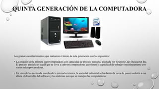 QUINTA GENERACIÓN DE LA COMPUTADORA
Los grandes acontecimientos que marcaron el inicio de esta generación son los siguientes:
• La creación de la primera supercomputadora con capacidad de proceso paralelo, diseñada por Seymou Cray Reseacrch Inc.
El proceso paralelo es aquél que se lleva a cabo en computadoras que tienen la capacidad de trabajar simultáneamente con
varios microprocesadores.
• En vista de las acelerada marcha de la microelectrónica, la sociedad industrial se ha dado a la tarea de poner también a esa
altura el desarrollo del software y los sistemas con que se manejan las computadoras.
 