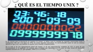 ¿ QUÉ ES EL TIEMPO UNIX ?
Es un sistema para la descripción de instantes de tiempo: se define como la cantidad de segundos transcurridos desde la
medianoche UTC del 1 de enero de 1970, sin contar segundos intercalares. Es universalmente usado no solo en sistemas
operativos tipo-Unix, sino también en muchos otros sistemas computacionales.
No se trata ni de una representación lineal del tiempo, ni de una representación verdadera de UTC (a pesar de que
frecuentemente se lo confunde con ambos), pues el tiempo que representa es UTC, pero no tiene forma de representar
segundos bisiestos de UTC (por ejemplo, 1998-12-31 23:59:60).
 