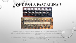 ¿ QUÉ ES LA PASCALINA ?
LA PASCALINA ES UNA DE LAS PRIMERAS CALCULADORAS MECÁNICAS. FUE
INVENTADA POR BLAISE PASCAL EN 1645, TRAS TRES AÑOS DE TRABAJO SOBRE LA
MISMA.
SE FABRICARON VARIAS VERSIONES Y PASCAL EN PERSONA CONSTRUYÓ AL MENOS
CINCUENTA EJEMPLARES.
 