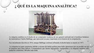 ¿ QUÉ ES LA MAQUINAANALÍTICA?
La máquina analítica es el diseño de un computador moderno de uso general realizado por el profesor británico
de matemáticas Charles Babbage, que representó un paso importante en la historia de la computación.
Fue inicialmente descrita en 1816, aunque Babbage continuó refinando el diseño hasta su muerte en 1871.
La máquina no pudo construirse debido a razones de índole política pues hubo detractores por un posible uso de
la máquina para fines bélicos. Computadores que fueran lógicamente comparables a la máquina analítica sólo
pudieron construirse 100 años más tarde.
 