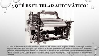 ¿ QUÉ ES EL TELAR AUTOMÁTICO?
El telar de Jacquard es un telar mecánico inventado por Joseph Marie Jacquard en 1801. El artilugio utilizaba
tarjetas perforadas para conseguir tejer patrones en la tela, permitiendo que hasta los usuarios más inexpertos
pudieran elaborar complejos diseños. La invención se basaba en los instrumentos que anteriormente diseñaron
Basile Bouchon (1725), Jean-Baptiste Falcon (1728) y Jacques Vaucanson (1740), todos ellos de nacionalidad
francesa.
 