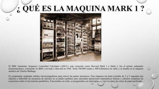 ¿ QUÉ ES LA MAQUINA MARK 1 ?
El IBM Automatic Sequence Controlled Calculator (ASCC), más conocido como Harvard Mark I o Mark I, fue el primer ordenador
electromecánico, construido en IBM y enviado a Harvard en 1944. Tenía 760.000 ruedas y 800 kilómetros de cable y se basaba en la máquina
analítica de Charles Babbage.
El computador empleaba señales electromagnéticas para mover las partes mecánicas. Esta máquina era lenta (tomaba de 3 a 5 segundos por
cálculo) e inflexible (la secuencia de cálculos no se podía cambiar); pero ejecutaba operaciones matemáticas básicas y cálculos complejos de
ecuaciones sobre el movimiento parabólico. Funcionaba con relés, se programaba con interruptores y leía los datos de cintas de papel perforado.
 