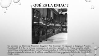 ¿ QUÉ ES LA ENIAC ?
Un acrónimo de Electronic Numerical Integrator And Computer (Computador e Integrador Numérico
Electrónico),1 2 3 fue la primera computadora de propósitos generales. Era Turing-completa, digital, y
susceptible de ser reprogramada para resolver “una extensa clase de problemas numéricos”.4 5 Fue inicialmente
diseñada para calcular tablas de tiro de artillería para el Laboratorio de Investigación Balística del Ejército de los
Estados Unidos.
 
