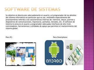 Su objetivo es desvincular adecuadamente al usuario y al programador de los detalles
del sistema informático en particular que se use, aislándolo especialmente del
procesamiento referido a las características internas de: memoria, discos, puertos y
dispositivos de comunicaciones, impresoras, pantallas, teclados, etc. El software de
sistema le procura al usuario y programador adecuadas interfaces de alto nivel,
controladores, herramientas y utilidades de apoyo que permiten el mantenimiento del
sistema global.
Para PC: Para Smartphone:
 