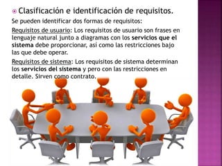  Clasificación e identificación de requisitos.
Se pueden identificar dos formas de requisitos:
Requisitos de usuario: Los requisitos de usuario son frases en
lenguaje natural junto a diagramas con los servicios que el
sistema debe proporcionar, así como las restricciones bajo
las que debe operar.
Requisitos de sistema: Los requisitos de sistema determinan
los servicios del sistema y pero con las restricciones en
detalle. Sirven como contrato.
 
