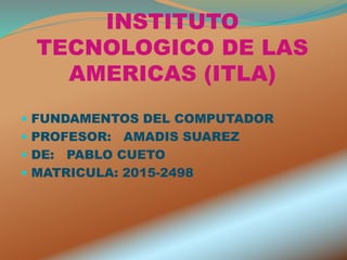 INSTITUTO
TECNOLOGICO DE LAS
AMERICAS (ITLA)
 FUNDAMENTOS DEL COMPUTADOR
 PROFESOR: AMADIS SUAREZ
 DE: PABLO CUETO
 MATRICULA: 2015-2498
 