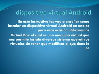 En este instructivo les voy a enseñar como
instalar un dispositivo virtual Android en una pc
para esta ocasión utilizaremos
Virtual Box el cual es una maquina virtual que
nos permite instala diversos sistema operativos
virtuales sin tener que modificar el que tiene la
pc
 