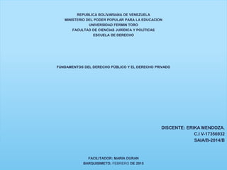 REPUBLICA BOLIVARIANA DE VENEZUELA
MINISTERIO DEL PODER POPULAR PARA LA EDUCACION
UNIVERSIDAD FERMIN TORO
FACULTAD DE CIENCIAS JURÍDICA Y POLÍTICAS
ESCUELA DE DERECHO
FUNDAMENTOS DEL DERECHO PÚBLICO Y EL DERECHO PRIVADO
DISCENTE: ERIKA MENDOZA.
C.I V-17356932
SAIA/B-2014/B
FACILITADOR: MARIA DURAN
BARQUISIMETO; FEBRERO DE 2015
 
