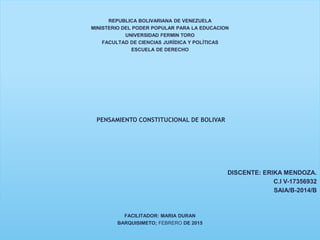 REPUBLICA BOLIVARIANA DE VENEZUELA
MINISTERIO DEL PODER POPULAR PARA LA EDUCACION
UNIVERSIDAD FERMIN TORO
FACULTAD DE CIENCIAS JURÍDICA Y POLÍTICAS
ESCUELA DE DERECHO
PENSAMIENTO CONSTITUCIONAL DE BOLIVAR
DISCENTE: ERIKA MENDOZA.
C.I V-17356932
SAIA/B-2014/B
FACILITADOR: MARIA DURAN
BARQUISIMETO; FEBRERO DE 2015
 