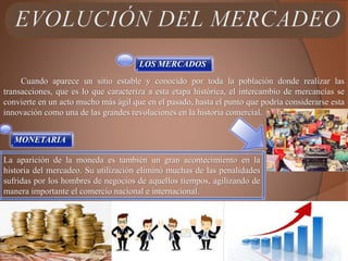 LOS MERCADOS
Cuando aparece un sitio estable y conocido por toda la población donde realizar las
transacciones, que es lo que caracteriza a esta etapa histórica, el intercambio de mercancías se
convierte en un acto mucho más ágil que en el pasado, hasta el punto que podría considerarse esta
innovación como una de las grandes revoluciones en la historia comercial.
MONETARIA
La aparición de la moneda es también un gran acontecimiento en la
historia del mercadeo. Su utilización eliminó muchas de las penalidades
sufridas por los hombres de negocios de aquellos tiempos, agilizando de
manera importante el comercio nacional e internacional.
 