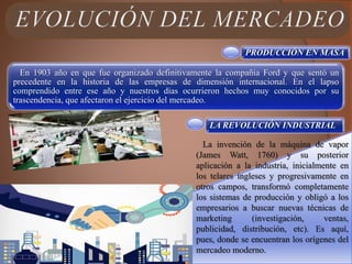 PRODUCCIÓN EN MASA
En 1903 año en que fue organizado definitivamente la compañía Ford y que sentó un
precedente en la historia de las empresas de dimensión internacional. En el lapso
comprendido entre ese año y nuestros días ocurrieron hechos muy conocidos por su
trascendencia, que afectaron el ejercicio del mercadeo.
LA REVOLUCIÓN INDUSTRIAL
La invención de la máquina de vapor
(James Watt, 1760) y su posterior
aplicación a la industria, inicialmente en
los telares ingleses y progresivamente en
otros campos, transformó completamente
los sistemas de producción y obligó a los
empresarios a buscar nuevas técnicas de
marketing (investigación, ventas,
publicidad, distribución, etc). Es aquí,
pues, donde se encuentran los orígenes del
mercadeo moderno.
 