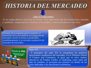 Es un campo abierto a toda clase de teorías. Trata nada menos que del inconsistente, inestable
y cambiante comportamiento humano, en la compra y venta de productos o servicios.
¿Qué es el mercadeo?
Después de la segunda guerra mundial, el
desarrollo de la actividad de investigación de
mercados creció en forma considerable,
simultáneamente a la creciente aceptación del
concepto de mercadeo.
Siglo XX:
A principios del siglo XX se encuentran los primeros
antecedentes académicos del mercadeo. En la Wharton School
of Finance and Commerce, al igual que en otros centros
educativos de Estados Unidos, el marketing, como parte del
plan de estudios, se incorpora por primera vez dentro de las
aulas dedicadas a las discusiones económicas.
 