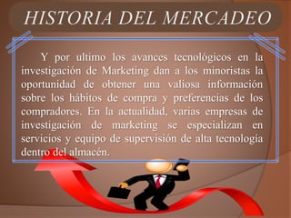 Y por ultimo los avances tecnológicos en la
investigación de Marketing dan a los minoristas la
oportunidad de obtener una valiosa información
sobre los hábitos de compra y preferencias de los
compradores. En la actualidad, varias empresas de
investigación de marketing se especializan en
servicios y equipo de supervisión de alta tecnología
dentro del almacén.
 