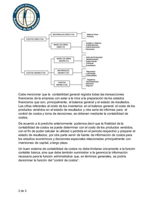 2 de 3
Cabe mencionar que la contabilidad general registra todas las transacciones
financieras de la empresa con estar a la mira a la preparación de los estados
financieros que son, principalmente, el balance general y el estado de resultados.
Las cifras referentes al costo de los inventarios en el balance general, el costo de los
productos vendidos en el estado de resultados y otra serie de informes para el
control de costos y toma de decisiones, se obtienen mediante la contabilidad de
costos.
De acuerdo a lo predicho anteriormente podemos decir que la finalidad de la
contabilidad de costos se puede determinar con el costo de los productos vendidos,
con el fin de poder calcular la utilidad o perdida en el periodo respectivo y preparar el
estado de resultados; por otra parte servir de fuente de información de costos para
los estudios económicos y decisiones especiales relacionadas principalmente con
inversiones de capital, a largo plazo.
Un buen sistema de contabilidad de costos no debe limitarse únicamente a la función
contable básica, sino que debe también suministrar a la gerencia la información
necesaria para la función administrativa que, en términos generales, se podría
denominar la función del “control de costos”.
 