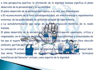 o Una perspectiva positiva: la afirmación de la dignidad humana significa el pleno
desarrollo de la personalidad y la sociabilidad.
El pleno desarrollo de la personalidad implica, a su vez, dos dimensiones:
o El reconocimiento de la total autodisponibilidad, sin interferencias e impedimentos
externos, de las posibilidades de actuación propias de cada hombre.
o La autodeterminación que surge de la libre proyección histórica de la razón
humana.
El pleno desarrollo de la sociabilidad implica la participación consciente, crítica y
responsable, en la toma de decisiones de los diferentes colectivos o comunidades de
los que el sujeto forma parte naturalmente -familia, pueblo- o por libre elección
sindicato, partido político, etc.
La concepción actual del concepto de dignidad humana, se debe a Emmanuel Kant.
Sus obras "Fundamentación de la metafísica de las costumbres" y "principios
metafísicos del Derecho" utilizan, como soporte de la dignidad:
 