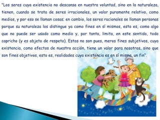 "Los seres cuya existencia no descansa en nuestra voluntad, sino en la naturaleza,
tienen, cuando se trata de seres irracionales, un valor puramente relativo, como
medios, y por eso se llaman cosas; en cambio, los seres racionales se llaman personas
porque su naturaleza los distingue ya como fines en sí mismos, esto es, como algo
que no puede ser usado como medio y, por tanto, limita, en este sentido, todo
capricho (y es objeto de respeto). Estos no son pues, meros fines subjetivos, cuya
existencia, como efectos de nuestra acción, tiene un valor para nosotros, sino que
son fines objetivos, esto es, realidades cuya existencia es en sí misma, un fin“.
 