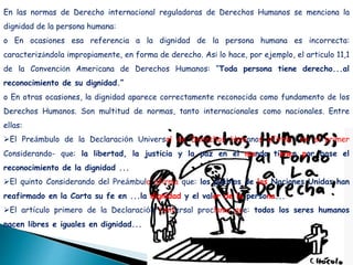 En las normas de Derecho internacional reguladoras de Derechos Humanos se menciona la
dignidad de la persona humana:
o En ocasiones esa referencia a la dignidad de la persona humana es incorrecta:
caracterizándola impropiamente, en forma de derecho. Así lo hace, por ejemplo, el artículo 11,1
de la Convención Americana de Derechos Humanos: “Toda persona tiene derecho...al
reconocimiento de su dignidad.”
o En otras ocasiones, la dignidad aparece correctamente reconocida como fundamento de los
Derechos Humanos. Son multitud de normas, tanto internacionales como nacionales. Entre
ellas:
El Preámbulo de la Declaración Universal de Derechos Humanos afirma -en el primer
Considerando- que: la libertad, la justicia y la paz en el mundo tienen por base el
reconocimiento de la dignidad ...
El quinto Considerando del Preámbulo afirma que: los pueblos de las Naciones Unidas han
reafirmado en la Carta su fe en ...la dignidad y el valor de la persona...
El artículo primero de la Declaración Universal proclama que: todos los seres humanos
nacen libres e iguales en dignidad...
 