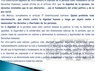La Constitución española de 1978 nombra la dignidad de la persona como fundamento de los
Derechos Humanos, cuando afirma en el artículo 10.1. que: la dignidad de la persona, los
derechos inviolables que le son inherentes ...son el fundamento del orden político y de la
paz social.
En México, actualmente el artículo 1º Constitucional contiene: Queda prohibida toda
discriminación …que atente contra la dignidad humana y tenga por objeto anular o
menoscabar los derechos y libertades de las personas.
De la dignidad de la persona como valor central emanan la justicia, la vida, la libertad, la
igualdad, la seguridad y la solidaridad, que son dimensiones básicas de la persona, que en
cuanto tales se convierten en valores y determinan la existencia y legitimidad de todos los
Derechos Humanos.
Por otra parte esos valores -justicia, vida, libertad, igualdad, seguridad, solidaridad- están
indisolublemente unidos por su raíz y fundamento: el valor de la dignidad de la persona humana.
De ahí que la legitimidad y fundamento de un concreto derecho humano, como V.Gr. el derecho
a la libertad de expresión o el derecho a la integridad corporal, no esté en la exclusiva
referencia a un determinado valor (vida o justicia o seguridad o libertad o solidaridad) sino en
la necesaria referencia a todos los valores.
 