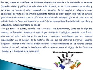 Por eso, cuando se clasifican los Derechos Humanos en relación a la realización de un valor
(derechos civiles y políticos en relación al valor libertad, los derechos económicos sociales y
culturales en relación al valor igualdad y los derechos de los pueblos en relación al valor
solidaridad) se trata de un criterio puramente teórico de clasificación, que también estaría
justificado históricamente por la diferente interpretación ideológica que en el transcurso de
la historia de los Derechos Humanos se realizó de los mismos liberal-individualista, socialista y
la tendencia actual superadora de ambas.
Hay que tener en cuenta, además, que los valores que fundamentan, junto con la dignidad
humana, los Derechos Humanos no constituyen categorías axiológicas cerradas y estáticas,
sino que se hallan abiertos a las continuas y sucesivas necesidades que los hombres
experimentan en el devenir de la historia. De ahí que los distintos Derechos Humanos
singulares suponen otras tantas especificaciones espacio-temporales de los valores básicos
citados. Y de ahí también la intrínseca unión existente entre el objeto de los Derechos
Humanos y el fundamento de los mismos.
 