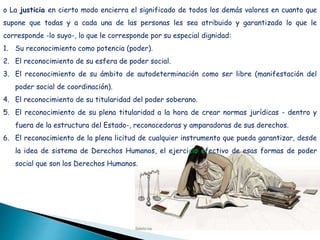 o La justicia en cierto modo encierra el significado de todos los demás valores en cuanto que
supone que todas y a cada una de las personas les sea atribuido y garantizado lo que le
corresponde -lo suyo-, lo que le corresponde por su especial dignidad:
1. Su reconocimiento como potencia (poder).
2. El reconocimiento de su esfera de poder social.
3. El reconocimiento de su ámbito de autodeterminación como ser libre (manifestación del
poder social de coordinación).
4. El reconocimiento de su titularidad del poder soberano.
5. El reconocimiento de su plena titularidad a la hora de crear normas jurídicas - dentro y
fuera de la estructura del Estado-, reconocedoras y amparadoras de sus derechos.
6. El reconocimiento de la plena licitud de cualquier instrumento que pueda garantizar, desde
la idea de sistema de Derechos Humanos, el ejercicio efectivo de esas formas de poder
social que son los Derechos Humanos.
 