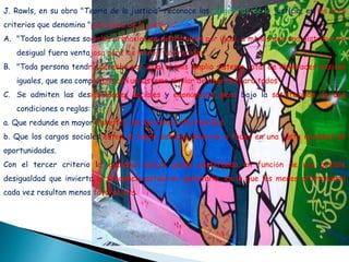 J. Rawls, en su obra "Teoría de la justicia“ reconoce las exigencias de la justicia, en los tres
criterios que denomina "principios de la justicia":
A. "Todos los bienes sociales primarios se distribuirán por igual, a menos que una distribución
desigual fuera ventajosa para los menos favorecidos".
B. "Toda persona tendrá derecho por igual al más amplio sistema total de libertades básicas
iguales, que sea compatible con un sistema similar de libertad para todos".
C. Se admiten las desigualdades sociales y económicas, pero bajo la satisfacción de dos
condiciones o reglas:
a. Que redunde en mayor beneficio de los menos afortunados.
b. Que los cargos sociales estén (o hayan estado) abiertos a todos en una justa igualdad de
oportunidades.
Con el tercer criterio la igualdad radical queda postergada en función de una posible
desigualdad que invierta la tendencia actual no igualitaria, en la que los menos afortunados
cada vez resultan menos favorecidos.
 