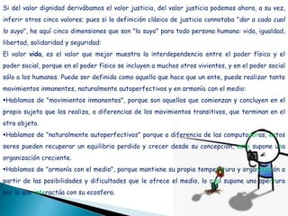Si del valor dignidad derivábamos el valor justicia, del valor justicia podemos ahora, a su vez,
inferir otros cinco valores; pues si la definición clásica de justicia connotaba "dar a cada cual
lo suyo", he aquí cinco dimensiones que son "lo suyo" para todo persona humana: vida, igualdad,
libertad, solidaridad y seguridad:
El valor vida, es el valor que mejor muestra la interdependencia entre el poder físico y el
poder social, porque en el poder físico se incluyen a muchos otros vivientes, y en el poder social
sólo a los humanos. Puede ser definida como aquello que hace que un ente, puede realizar tanto
movimientos inmanentes, naturalmente autoperfectivos y en armonía con el medio:
Hablamos de "movimientos inmanentes", porque son aquellos que comienzan y concluyen en el
propio sujeto que los realiza, a diferencias de los movimientos transitivos, que terminan en el
otro objeto.
Hablamos de "naturalmente autoperfectivos" porque a diferencia de las computadoras, estos
seres pueden recuperar un equilibrio perdido y crecer desde su concepción, esto supone una
organización creciente.
Hablamos de "armonía con el medio", porque mantiene su propia temperatura y organización a
partir de las posibilidades y dificultades que le ofrece el medio, lo cual supone una apertura
por la que interactúa con su ecosfera.
 