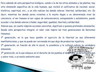 Pero además de esta perspectiva biológica, común a la de los otros animales y las plantas, hay
otra dimensión específica de la vida humana, que recibió el calificativo de racional, social,
histórica, espiritual, etc., y en ella radican los demás valores: libertad, solidaridad, etc. Es
decir, mientras los demás seres vivientes a lo mucho llegan a un determinado nivel de
conciencia, el ser humano al ser capaz de autoconciencia, autoposesión o autodominio, puede
acceder a los demás valores citados: seguridad, igualdad, libertad y solidaridad.
Valores que, en cuanto inspiran acciones concretas, dignifican a quienes pretenden alcanzarlos.
Desde esta perspectiva integral, el valor vida inspira las tres generaciones de Derechos
Humanos:
1ª generación, es la que hace posible el ejercicio de la libertad en sus diferentes
manifestaciones, y que no puede ser cercenada sin que deje de producirse injusticia.
2ª generación, en función de ella lo social, lo económico y lo cultural cobran su verdadera
dimensión.
3ª generación, es la que subyace en el derecho de los pueblos al desarrollo, el derecho a la paz
y sobre todo, a un medio ambiente sano.
 