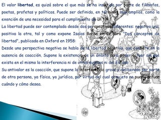 El valor libertad, es quizá sobre el que más se ha insistido por parte de filósofos,
poetas, profetas y políticos. Puede ser definida, en términos muy amplios, como la
exención de una necesidad para el cumplimiento de un fin.
La libertad puede ser contemplada desde dos perspectivas diferentes: negativa una,
positiva la otra, tal y como expone Isaías Berlín en su obra "Dos conceptos de
libertad", publicada en Oxford en 1958:
Desde una perspectiva negativa se habla de la libertad negativa, que consiste en la
ausencia de coacción. Supone la existencia de un ámbito para poder actuar sin que
exista en el mismo la interferencia ni de otros sujetos ni del Estado.
Su antivalor es la coacción, que supone la interferencia grave y deliberada por parte
de otra persona, ya física, ya jurídica, por virtud del cual el sujeto no puede actuar
cuándo y cómo desea.
 