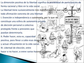 La dimensión positiva de la libertad significa la posibilidad de participación de
forma racional y libre en la vida social.
La libertad tiene sustancialmente tres manifestaciones que juegan siempre en
toda afirmación concreta de una libertad:
I. Exención o independencia o autonomía, por la que se
constituye una esfera de autonomía privada,
de decisión personal o colectiva
protegida frente a presiones que
puedan determinarla.
II. Poder hacer, esto es, capacidad
positiva, para llevar a cabo esas decisiones
y actuar eficazmente en la vida social.
III. Libertad de elección, entre
hacer o no hacer, o entre varios haceres posibles.
 