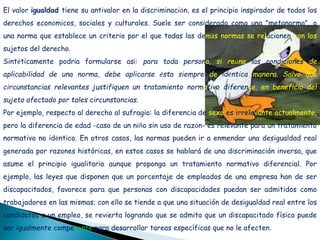 El valor igualdad tiene su antivalor en la discriminación, es el principio inspirador de todos los
derechos económicos, sociales y culturales. Suele ser considerado como una "metanorma", o
una norma que establece un criterio por el que todas las demás normas se relacionen con los
sujetos del derecho.
Sintéticamente podría formularse así: para toda persona, si reúne las condiciones de
aplicabilidad de una norma, debe aplicarse ésta siempre de idéntica manera. Salvo que
circunstancias relevantes justifiquen un tratamiento normativo diferente, en beneficio del
sujeto afectado por tales circunstancias.
Por ejemplo, respecto al derecho al sufragio: la diferencia de sexo es irrelevante actualmente,
pero la diferencia de edad -caso de un niño sin uso de razón- es relevante para un tratamiento
normativo no idéntico. En otros casos, las normas pueden ir a enmendar una desigualdad real
generada por razones históricas, en estos casos se hablará de una discriminación inversa, que
asume el principio igualitario aunque proponga un tratamiento normativo diferencial. Por
ejemplo, las leyes que disponen que un porcentaje de empleados de una empresa han de ser
discapacitados, favorece para que personas con discapacidades puedan ser admitidos como
trabajadores en las mismas; con ello se tiende a que una situación de desigualdad real entre los
candidatos a un empleo, se revierta logrando que se admita que un discapacitado físico puede
ser igualmente competente para desarrollar tareas específicas que no le afecten.
 