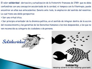 El valor solidaridad -derivación y actualización de la fraternité francesa de 1789- que no debe
confundirse con una concepción secularizada de la caridad, ni tampoco con la filantropía, puede
encontrar en ellas sus antecedentes. Denota ante todo, la ampliación del sentido del nosotros.
Lo cual tiene una doble perspectiva:
Ser una virtud ética.
Ser principio orientador de la dinámica política, en el sentido de integrar dentro de la acción
del reconocimiento y las garantías de los Derechos Humanos a los más desposeídos, a los que no
ven reconocida su categoría de ciudadano o de persona.
 
