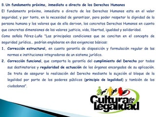B. Un fundamento próximo, inmediato o directo de los Derechos Humanos
El fundamento próximo, inmediato o directo de los Derechos Humanos esta en el valor
seguridad, y por tanto, en la necesidad de garantizar, para poder respetar la dignidad de la
persona humana y los valores que de ella derivan, los concretos Derechos Humanos en cuanto
que concretas dimensiones de los valores justicia, vida, libertad, igualdad y solidaridad.
Como señala Pérez-Luño "Las principales condiciones que se concitan en el concepto de
seguridad jurídica... podrían englobarse en dos exigencias básicas:
1. Corrección estructural, en cuanto garantía de disposición y formulación regular de las
normas e instituciones integradoras de un sistema jurídico.
2. Corrección funcional, que comporta la garantía del cumplimiento del Derecho por todos
sus destinatarios y regularidad de actuación de los órganos encargados de su aplicación.
Se trata de asegurar la realización del Derecho mediante la sujeción al bloque de la
legalidad por parte de los poderes públicos (principio de legalidad) y también de los
ciudadanos".
 